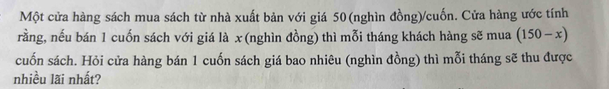 Một cửa hàng sách mua sách từ nhà xuất bản với giá 50 (nghìn đồng)/cuốn. Cửa hàng ước tính 
rằng, nếu bán 1 cuốn sách với giá là x (nghìn đồng) thì mỗi tháng khách hàng sẽ mua (150-x)
cuốn sách. Hỏi cửa hàng bán 1 cuốn sách giá bao nhiêu (nghìn đồng) thì mỗi tháng sẽ thu được 
nhiều lãi nhất?