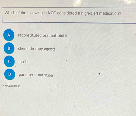 Which of the following is NOT considered a high-alert medication?
A reconstituted oral antibiotic
B chemotherapy agents
C insulin
D parenteral nutrition
PA-FINALEXAM-95