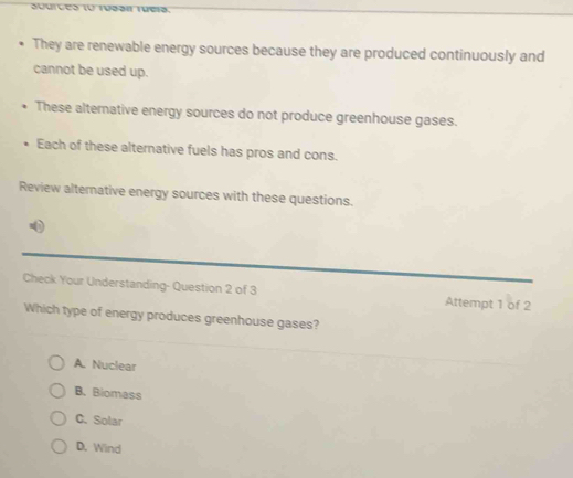 They are renewable energy sources because they are produced continuously and
cannot be used up.
These alternative energy sources do not produce greenhouse gases.
Each of these alternative fuels has pros and cons.
Review alternative energy sources with these questions.
Check Your Understanding- Question 2 of 3 Attempt 1 of 2
Which type of energy produces greenhouse gases?
A. Nuclear
B. Biomass
C. Solar
D. Wind