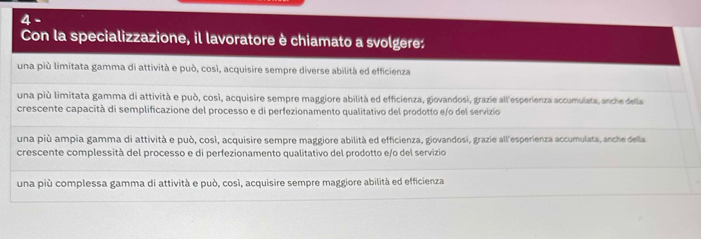 Con la specializzazione, il lavoratore è chiamato a svolgere:
una più limitata gamma di attività e può, cosí, acquisire sempre diverse abilità ed efficienza
una più limitata gamma di attività e può, così, acquisire sempre maggiore abilità ed efficienza, giovandosi, grazie all'esperienza accumulata, anche della
crescente capacità di semplificazione del processo e di perfezionamento qualitativo del prodotto e/o del servizio
una più ampia gamma di attività e può, così, acquisire sempre maggiore abilità ed efficienza, giovandosi, grazie all'esperienza accumulata, anche della
crescente complessità del processo e di perfezionamento qualitativo del prodotto e/o del servizio
una più complessa gamma di attività e può, cosí, acquisire sempre maggiore abilità ed efficienza