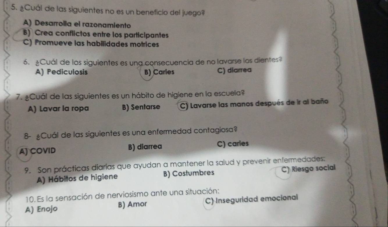 ¿Cuál de las siguientes no es un beneficio del juego?
A) Desarrolla el razonamiento
B) Crea conflictos entre los participantes
C) Promueve las habilidades motrices
6. ¿Cuál de los siguientes es una consecuencia de no lavarse los dientes?
A) Pediculosis B) Caries C) diarrea
7. ¿Cuál de las siguientes es un hábito de higiene en la escuela?
A) Lavar la ropa B) Sentarse C) Lavarse las manos después de ir al baño
8- £Cuál de las siguientes es una enfermedad contagiosa?
A) COVID B) diarrea C) caries
9. Son prácticas diarias que ayudan a mantener la salud y prevenir enfermedades:
A) Hábitos de higiene B) Costumbres C) Riesgo social
10. Es la sensación de nerviosismo ante una situación:
A) Enojo B) Amor C) Inseguridad emocional