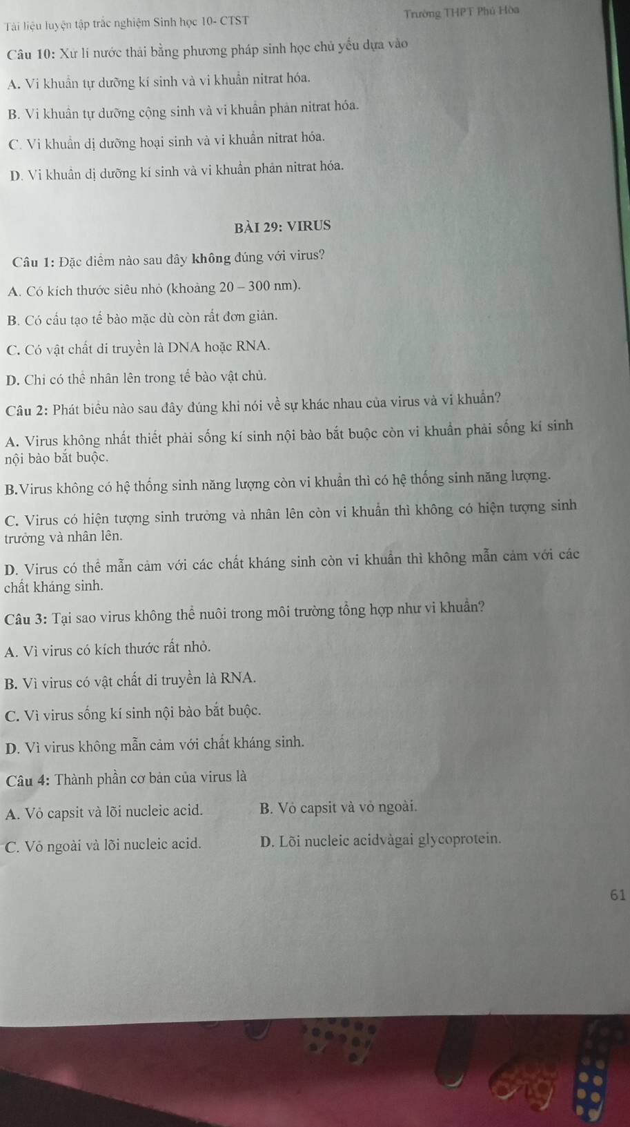 Tài liệu luyện tập trắc nghiệm Sinh học 10- CTST Trường THPT Phú Hòa
Câu 10: Xứ lí nước thải bằng phương pháp sinh học chủ yếu dựa vào
A. Vi khuẩn tự dưỡng kí sinh và vi khuẩn nitrat hóa.
B. Vi khuân tự dưỡng cộng sinh và vi khuẩn phản nitrat hóa.
C. Vi khuẩn dị dưỡng hoại sinh và vi khuẩn nitrat hóa.
D. Vi khuân dị dưỡng kí sinh và vi khuẩn phản nitrat hóa.
bàI 29: vIRUS
Câu 1: Đặc điểm nào sau đây không đúng với virus?
A. Có kích thước siêu nhỏ (khoàng 20 - 300 nm).
B. Có cầu tạo tế bào mặc dù còn rất đơn giản.
C. Có vật chất di truyền là DNA hoặc RNA.
D. Chi có thể nhân lên trong tể bào vật chủ.
Câu 2: Phát biểu nào sau đây đúng khi nói về sự khác nhau của virus và vi khuẩn?
A. Virus không nhất thiết phải sống kí sinh nội bào bắt buộc còn vi khuẩn phải sống kí sinh
nội bào bắt buộc.
B.Virus không có hệ thống sinh năng lượng còn vi khuẩn thì có hệ thống sinh năng lượng.
C. Virus có hiện tượng sinh trưởng và nhân lên còn vi khuẩn thì không có hiện tượng sinh
trưởng và nhân lên.
D. Virus có thể mẫn cảm với các chất kháng sinh còn vi khuẩn thì không mẫn cảm với các
chất kháng sinh.
Câu 3: Tại sao virus không thể nuôi trong môi trường tổng hợp như vi khuẩn?
A. Vì virus có kích thước rất nhỏ.
B. Vì virus có vật chất di truyền là RNA.
C. Vì virus sống kí sinh nội bào bắt buộc.
D. Vì virus không mẫn cảm với chất kháng sinh.
Câu 4: Thành phần cơ bản của virus là
A. Vỏ capsit và lõi nucleic acid. B. Vỏ capsit và vỏ ngoài.
C. Vỏ ngoài và lõi nucleic acid. D. Lõi nucleic acidvàgai glycoprotein.
61