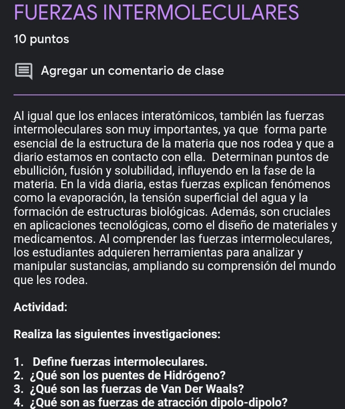 FUERZAS INTERMOLECULARES 
10 puntos 
Agregar un comentario de clase 
Al igual que los enlaces interatómicos, también las fuerzas 
intermoleculares son muy importantes, ya que forma parte 
esencial de la estructura de la materia que nos rodea y que a 
diario estamos en contacto con ella. Determinan puntos de 
ebullición, fusión y solubilidad, influyendo en la fase de la 
materia. En la vida diaria, estas fuerzas explican fenómenos 
como la evaporación, la tensión superficial del agua y la 
formación de estructuras biológicas. Además, son cruciales 
en aplicaciones tecnológicas, como el diseño de materiales y 
medicamentos. AI comprender las fuerzas intermoleculares, 
los estudiantes adquieren herramientas para analizar y 
manipular sustancias, ampliando su comprensión del mundo 
que les rodea. 
Actividad: 
Realiza las siguientes investigaciones: 
1. Define fuerzas intermoleculares. 
2. ¿Qué son los puentes de Hidrógeno? 
3. ¿Qué son las fuerzas de Van Der Waals? 
4. ¿Qué son as fuerzas de atracción dipolo-dipolo?