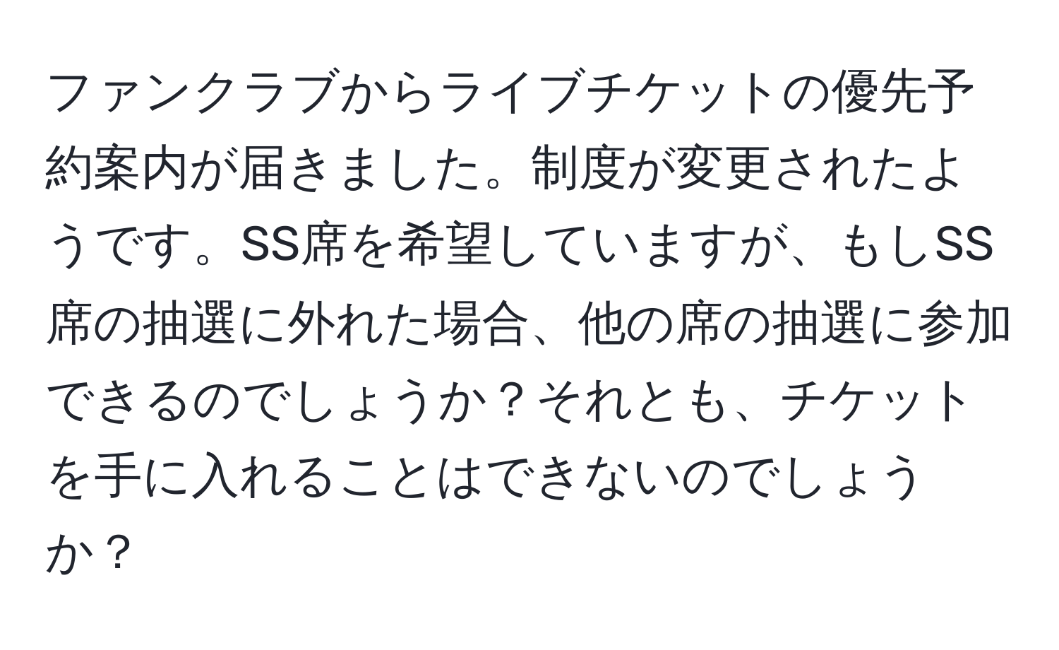 ファンクラブからライブチケットの優先予約案内が届きました。制度が変更されたようです。SS席を希望していますが、もしSS席の抽選に外れた場合、他の席の抽選に参加できるのでしょうか？それとも、チケットを手に入れることはできないのでしょうか？