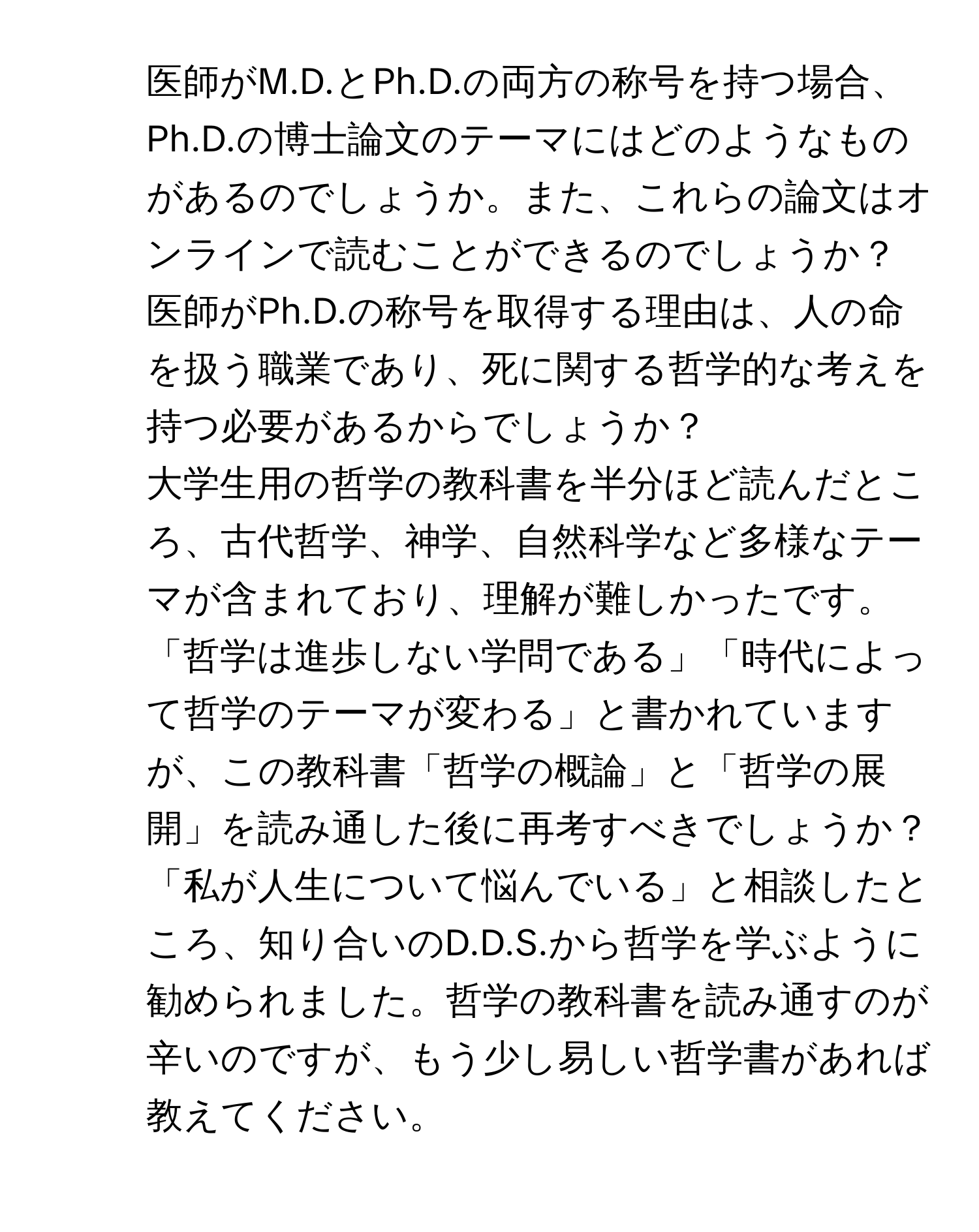 医師がM.D.とPh.D.の両方の称号を持つ場合、Ph.D.の博士論文のテーマにはどのようなものがあるのでしょうか。また、これらの論文はオンラインで読むことができるのでしょうか？

2) 医師がPh.D.の称号を取得する理由は、人の命を扱う職業であり、死に関する哲学的な考えを持つ必要があるからでしょうか？

3) 大学生用の哲学の教科書を半分ほど読んだところ、古代哲学、神学、自然科学など多様なテーマが含まれており、理解が難しかったです。「哲学は進歩しない学問である」「時代によって哲学のテーマが変わる」と書かれていますが、この教科書「哲学の概論」と「哲学の展開」を読み通した後に再考すべきでしょうか？

4) 「私が人生について悩んでいる」と相談したところ、知り合いのD.D.S.から哲学を学ぶように勧められました。哲学の教科書を読み通すのが辛いのですが、もう少し易しい哲学書があれば教えてください。