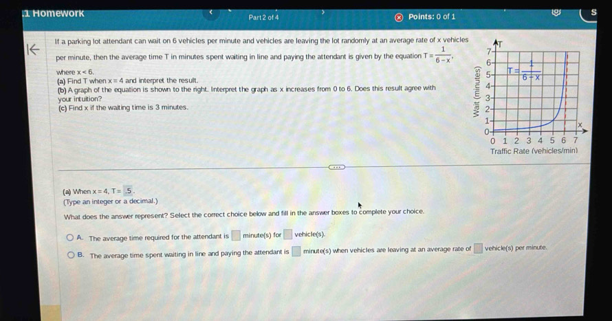 Homework Part 2 of 4 Points: 0 of 1
If a parking lot attendant can wait on 6 vehicles per minute and vehicles are leaving the lot randomly at an average rate of x vehicles
per minute, then the average time T in minutes spent waiting in line and paying the attendant is given by the equation T= 1/6-x .
where x<6.
(a) Find T when x=4 and interpret the result.
(b) A graph of the equation is shown to the right. Interpret the graph as x increases from 0 to 6. Does this result agree with 
your intuition?
(c) Find x if the waiting time is 3 minutes.
(a) Wher x=4,T=5.
(Type an integer or a decimal.)
What does the answer represent? Select the correct choice below and fill in the answer boxes to complete your choice.
A. The average time required for the attendant is □ minute(s) for □ vehicle(s)
B. The average time spent waiting in line and paying the attendant is □ minute(s) when vehicles are leaving at an average rate of □ vehicle(s) per minute.