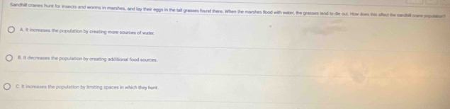 Sandhill cranes hunt for insects and worms in marshes, and lay their eggs in the tall grasses found there. When the marshes flood with water, the grasses tand to die out. How does this affect the sandill crane prpulationt
A. It increases the population by creating more sources of water.
B. It decreases the population by creating additional food sources.
C. It increases the population by limiting spaces in which they hunt.