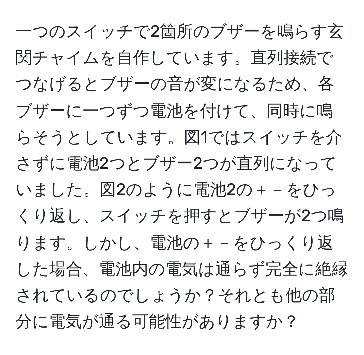 一つのスイッチで2箇所のブザーを鳴らす玄関チャイムを自作しています。直列接続でつなげるとブザーの音が変になるため、各ブザーに一つずつ電池を付けて、同時に鳴らそうとしています。図1ではスイッチを介さずに電池2つとブザー2つが直列になっていました。図2のように電池2の＋－をひっくり返し、スイッチを押すとブザーが2つ鳴ります。しかし、電池の＋－をひっくり返した場合、電池内の電気は通らず完全に絶縁されているのでしょうか？それとも他の部分に電気が通る可能性がありますか？