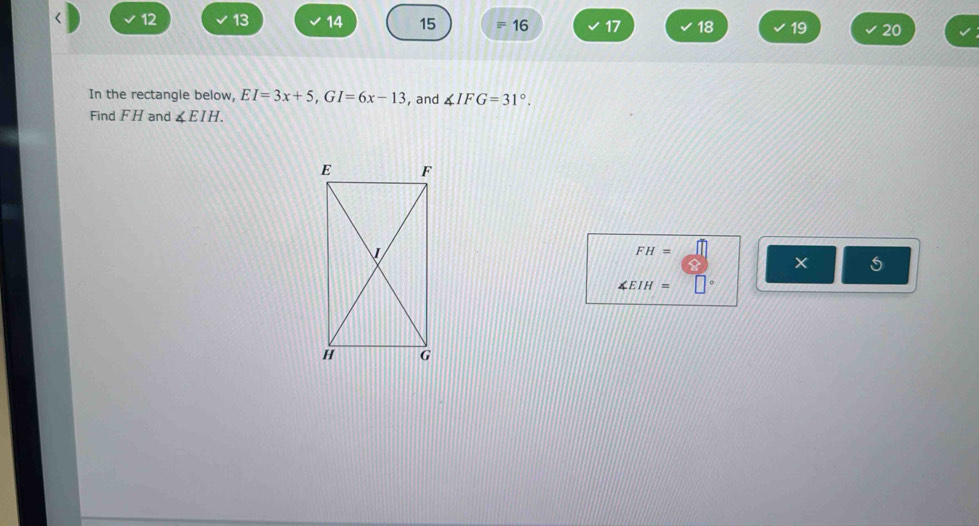 12 13 14 15 16 17 18 19 20 
In the rectangle below, EI=3x+5, GI=6x-13 , and ∠ IFG=31°. 
Find FH and ∠ EIH.
FH=
×
∠ EIH=