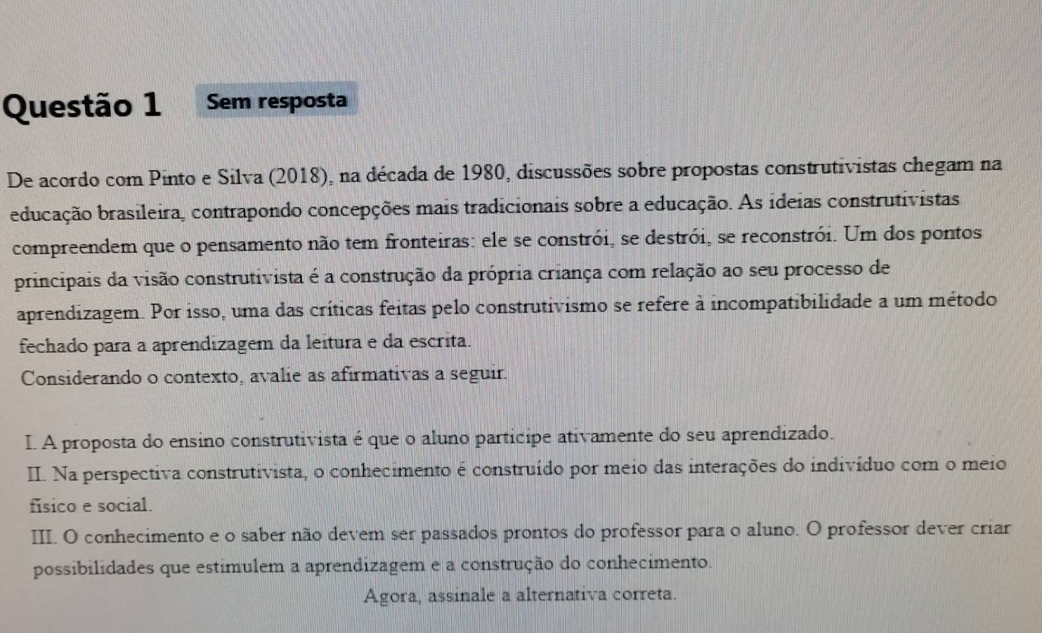 Sem resposta 
De acordo com Pinto e Silva (2018), na década de 1980, discussões sobre propostas construtivistas chegam na 
educação brasileira, contrapondo concepções mais tradicionais sobre a educação. As ideias construtivistas 
compreendem que o pensamento não tem fronteiras: ele se constrói, se destrói, se reconstrói. Um dos pontos 
principais da visão construtivista é a construção da própria criança com relação ao seu processo de 
aprendizagem. Por isso, uma das críticas feitas pelo construtivismo se refere à incompatibilidade a um método 
fechado para a aprendizagem da leitura e da escrita. 
Considerando o contexto, avalie as afirmativas a seguir. 
I. A proposta do ensino construtivista é que o aluno participe ativamente do seu aprendizado. 
II. Na perspectiva construtivista, o conhecimento é construído por meio das interações do indivíduo com o meio 
físico e social. 
III. O conhecimento e o saber não devem ser passados prontos do professor para o aluno. O professor dever criar 
possibilidades que estimulem a aprendizagem e a construção do conhecimento. 
Agora, assinale a alternativa correta.