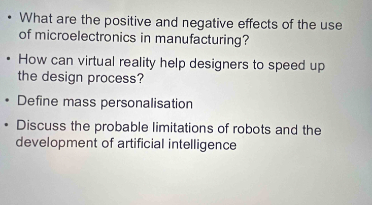 What are the positive and negative effects of the use 
of microelectronics in manufacturing? 
How can virtual reality help designers to speed up 
the design process? 
Define mass personalisation 
Discuss the probable limitations of robots and the 
development of artificial intelligence