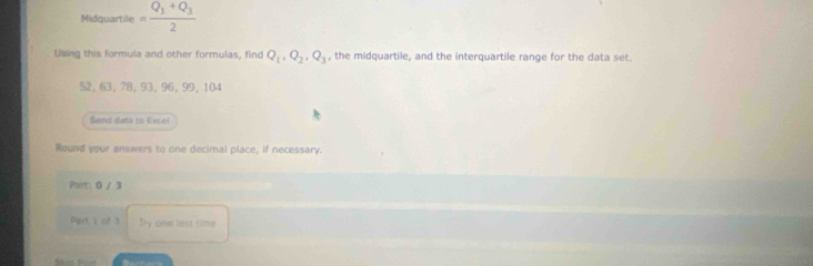 Midquartile = frac Q_1+Q_32
Using this formula and other formulas, find Q_1, Q_2, Q_3 , the midquartile, and the interquartile range for the data set.
52, 63, 78, 93, 96, 99, 104
Send data to Excel 
Round your answers to one decimal place, if necessary. 
Part 0 / 3 
Part I of 3 Ty one last time 
Skio Part