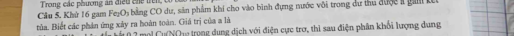 Trong các phương ăn điều chế trên, có 
Câu 5. Khử 16 gam Fe_2O_3 bằng CO dư, sản phẩm khí cho vào bình đựng nước vôi trong dư thu được a gam kế 
tủa. Biết các phản ứng xảy ra hoàn toàn. Giá trị của a là 
hốt ( 2 mộl Cu(NO12 trong dung dịch với điện cực trơ, thì sau điện phân khối lượng dung