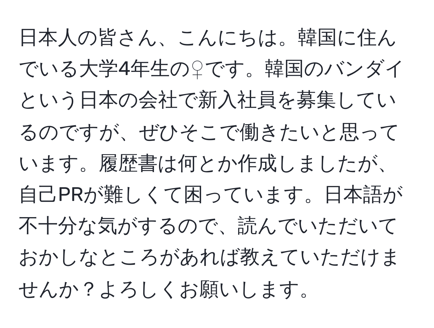 日本人の皆さん、こんにちは。韓国に住んでいる大学4年生の♀です。韓国のバンダイという日本の会社で新入社員を募集しているのですが、ぜひそこで働きたいと思っています。履歴書は何とか作成しましたが、自己PRが難しくて困っています。日本語が不十分な気がするので、読んでいただいておかしなところがあれば教えていただけませんか？よろしくお願いします。