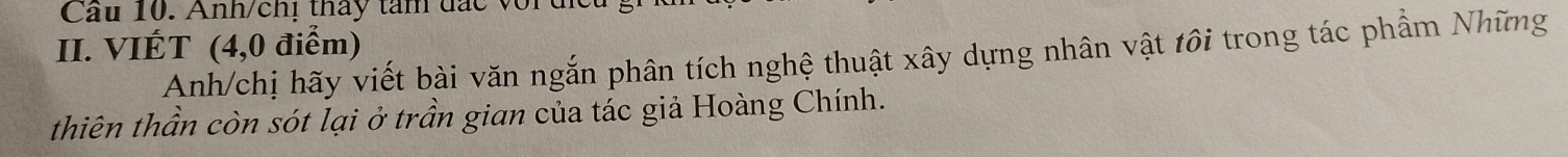 Cầu 10. Anh/chị thấy tam đắc vort 
II. VIÉT (4, 0 điểm) 
Anh/chị hãy viết bài văn ngắn phân tích nghệ thuật xây dựng nhân vật tôi trong tác phầm Những 
thiên thần còn sót lại ở trần gian của tác giả Hoàng Chính.