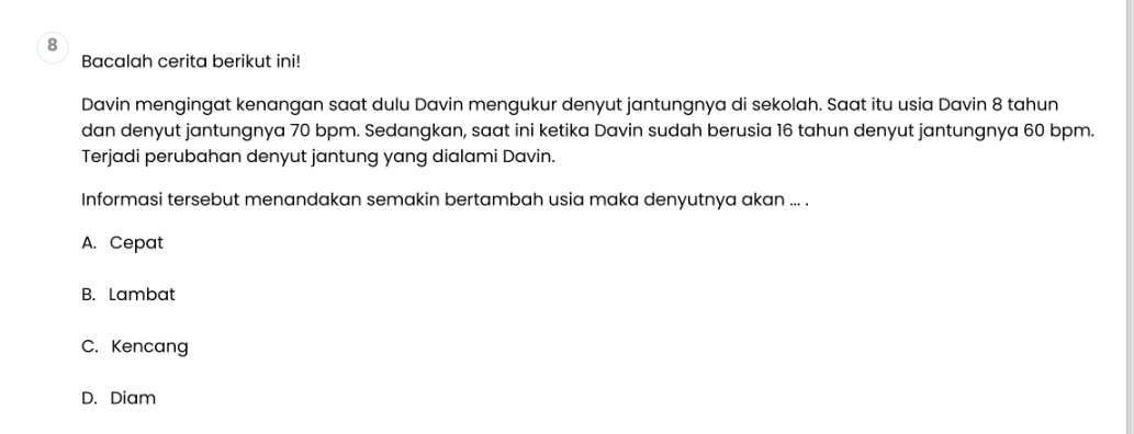 Bacalah cerita berikut ini!
Davin mengingat kenangan saat dulu Davin mengukur denyut jantungnya di sekolah. Saat itu usia Davin 8 tahun
dan denyut jantungnya 70 bpm. Sedangkan, saat ini ketika Davin sudah berusia 16 tahun denyut jantungnya 60 bpm.
Terjadi perubahan denyut jantung yang dialami Davin.
Informasi tersebut menandakan semakin bertambah usia maka denyutnya akan ... .
A. Cepat
B. Lambat
C. Kencang
D. Diam