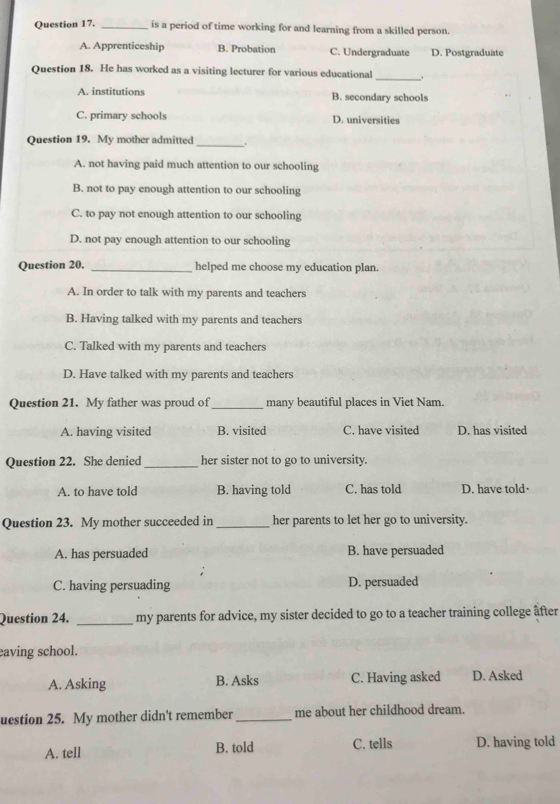 is a period of time working for and learning from a skilled person.
A. Apprenticeship B. Probation C. Undergraduate D. Postgraduate
Question 18. He has worked as a visiting lecturer for various educational _、
A. institutions B. secondary schools
C. primary schools D. universities
Question 19. My mother admitted
_
A. not having paid much attention to our schooling
B. not to pay enough attention to our schooling
C. to pay not enough attention to our schooling
D. not pay enough attention to our schooling
Question 20. _helped me choose my education plan.
A. In order to talk with my parents and teachers
B. Having talked with my parents and teachers
C. Talked with my parents and teachers
D. Have talked with my parents and teachers
Question 21. My father was proud of_ many beautiful places in Viet Nam.
A. having visited B. visited C. have visited D. has visited
Question 22. She denied _her sister not to go to university.
A. to have told B. having told C. has told D. have told·
Question 23. My mother succeeded in _her parents to let her go to university.
A. has persuaded B. have persuaded
C. having persuading D. persuaded
Question 24. _my parents for advice, my sister decided to go to a teacher training college âfter
eaving school.
A. Asking B. Asks C. Having asked D. Asked
uestion 25. My mother didn't remember _me about her childhood dream.
A. tell
B. told C. tells D. having told