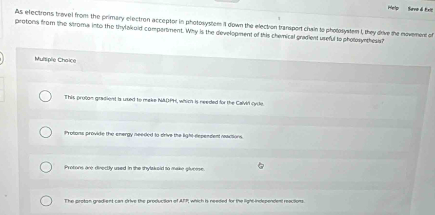 Help Save & Exit
As electrons travel from the primary electron acceptor in photosystem II down the electron transport chain to photosystem I, they drive the movement of
protons from the stroma into the thylakoid compartment. Why is the development of this chemical gradient useful to photosynthesis?
Multiple Choice
This proton gradient is used to make NADPH, which is needed for the Calvir cycle.
Protons provide the energy needed to drive the light-dependent reactions.
Protons are directly used in the thylakoid to make glucose.
The proton gradient can drive the production of ATP, which is needed for the light-independent reactions.