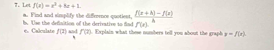 Let f(x)=x^2+8x+1. 
a. Find and simplify the difference quotient,  (f(x+h)-f(x))/h 
b. Use the definition of the derivative to find f'(x). 
c. Calculate f(2) and f'(2). Explain what these numbers tell you about the graph y=f(x).