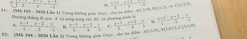 C  (x-1)/2 = (y-2)/3 = (z-3)/-1 .
D.  (x+1)/2 = (y+2)/3 = (-)/-1 
51: (Mã 103 - 2020 Lần 1) Trong không gian Oxyz , cho ba điểm A(1;2;0), B(1;1;2) và C(2;3;1). 
Đường thẳng đi qua A và song song với BC có phương trình là
A.  (x-1)/1 = (y-2)/2 = z/-1 . B.  (x-1)/3 = (y-2)/4 = z/3 . C.  (x+1)/3 = (y+2)/4 = z/3 . D.  (x+1)/1 = (y+2)/2 = z/-1 . 
52: (Mã 104 - 2020 Lần 1) Trong không gian Oxyz , cho ba điểm A(1;1;0), B(1;0;1), C(3;1;0).
z