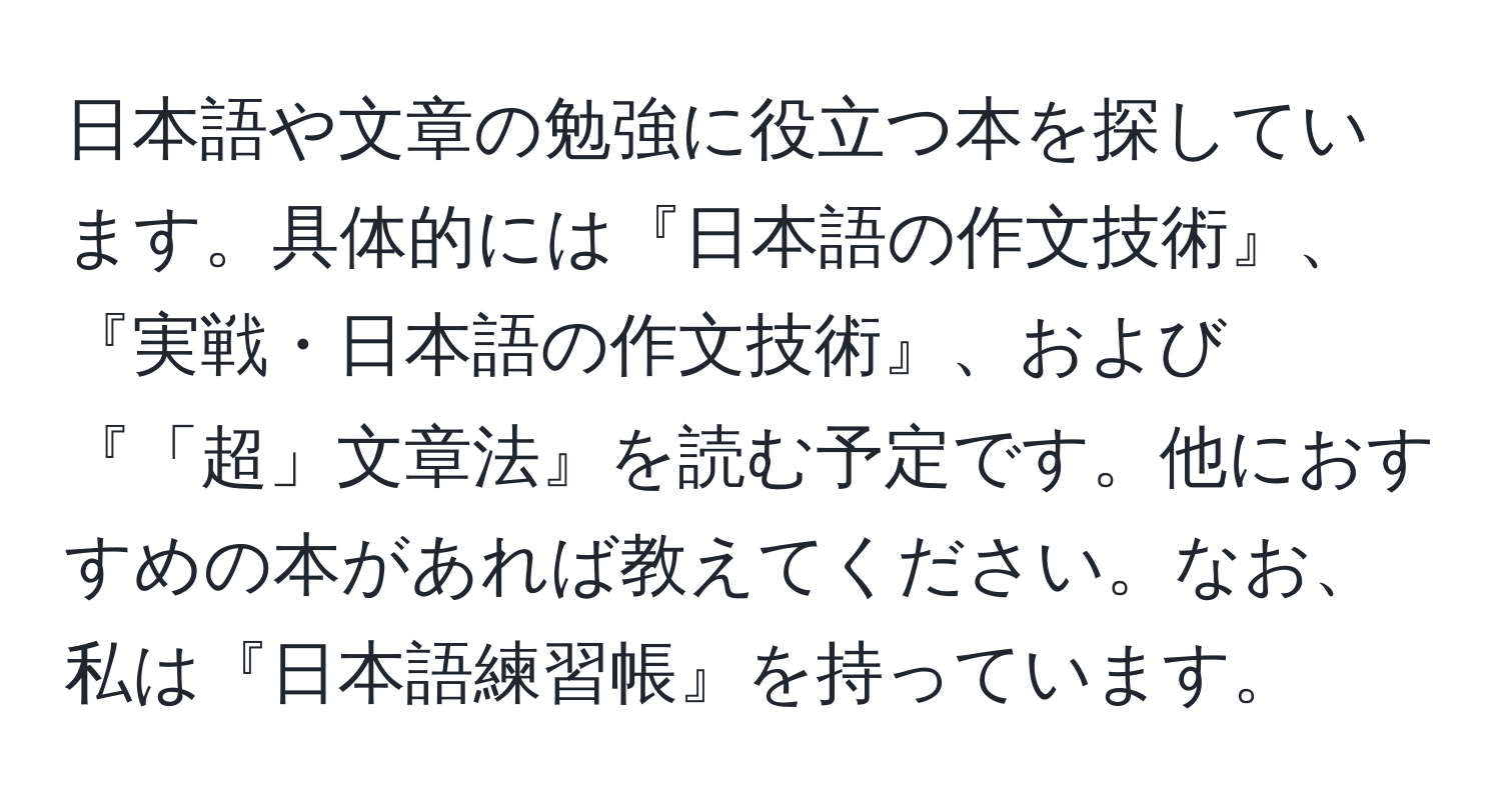 日本語や文章の勉強に役立つ本を探しています。具体的には『日本語の作文技術』、『実戦・日本語の作文技術』、および『「超」文章法』を読む予定です。他におすすめの本があれば教えてください。なお、私は『日本語練習帳』を持っています。