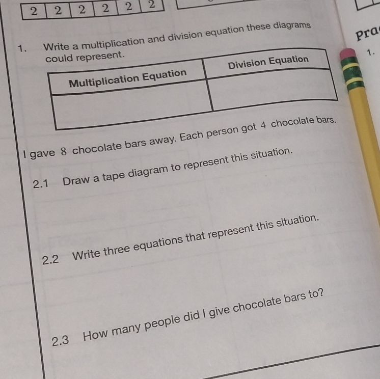 Pra 
1on and division equation these diagrams 
1. 
I gave 8 chocolate bars away. Each 
2.1 Draw a tape diagram to represent this situation. 
2.2 Write three equations that represent this situation. 
2.3 How many people did I give chocolate bars to?