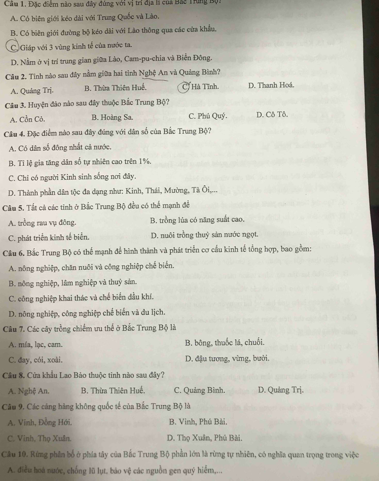 Đặc điểm nào sau đây đúng với vị trí địa lí của Bắc Trung Bộ:
A. Có biên giới kéo dài với Trung Quốc và Lào.
B. Có biên giới đường bộ kéo dài với Lào thông qua các cửa khẩu.
C Giáp với 3 vùng kinh tế của nước ta.
D. Nằm ở vị trí trung gian giữa Lào, Cam-pu-chia và Biển Đông.
Câu 2. Tỉnh nào sau đây nằm giữa hai tỉnh Nghệ An và Quảng Bình?
A. Quảng Trị. B. Thừa Thiên Huế. C) Hà Tĩnh. D. Thanh Hoá.
Câu 3. Huyện đảo nào sau đây thuộc Bắc Trung Bộ?
A. Cồn Cỏ. B. Hoàng Sa. C. Phú Quý. D. Cô Tô.
Câu 4. Đặc điểm nào sau đây đúng với dân số của Bắc Trung Bộ?
A. Có dân số đông nhất cả nước.
B. Tỉ lệ gia tăng dân số tự nhiên cao trên 1%.
C. Chỉ có người Kinh sinh sống nơi đây.
D. Thành phần dân tộc đa dạng như: Kinh, Thái, Mường, Tà Ôi,...
Câu 5. Tất cả các tỉnh ở Bắc Trung Bộ đều có thế mạnh đề
A. trồng rau vụ đông. B. trồng lúa có năng suất cao.
C. phát triển kinh tế biển. D. nuôi trồng thuỷ sản nước ngọt.
Câu 6. Bắc Trung Bộ có thế mạnh để hình thành và phát triển cơ cấu kinh tế tổng hợp, bao gồm:
A. nông nghiệp, chăn nuôi và công nghiệp chế biến.
B. nông nghiệp, lâm nghiệp và thuỷ sản.
C. công nghiệp khai thác và chế biến dầu khí.
D. nông nghiệp, công nghiệp chế biến và du lịch.
Câu 7. Các cây trồng chiếm ưu thế ở Bắc Trung Bộ là
A. mía, lạc, cam. B. bông, thuốc lá, chuối.
C. đay, cói, xoài. D. đậu tương, vừng, bưởi.
Câu 8. Cửa khẩu Lao Bảo thuộc tinh nào sau đây?
A. Nghệ An. B. Thừa Thiên Huế. C. Quảng Bình. D. Quảng Trị.
Câu 9. Các cảng hàng không quốc tế của Bắc Trung Bộ là
A. Vinh, Đồng Hới. B. Vinh, Phú Bài.
C. Vinh, Thọ Xuân. D. Thọ Xuân, Phú Bài.
Câu 10. Rừng phân bố ở phía tây của Bắc Trung Bộ phần lớn là rừng tự nhiên, có nghĩa quan trọng trong việc
A. điều hoà nước, chống lũ lụt. bảo vệ các nguồn gen quý hiểm,...