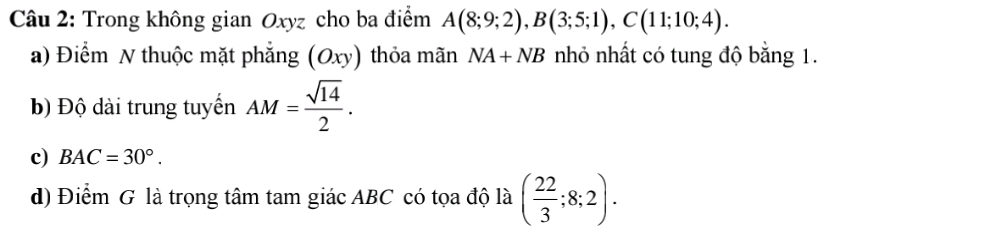 Trong không gian Oxyz cho ba điểm A(8;9;2), B(3;5;1), C(11;10;4).
a) Điểm N thuộc mặt phẳng (C xy) thỏa mãn NA+NB nhỏ nhất có tung độ bằng 1.
b) Độ dài trung tuyến AM= sqrt(14)/2 .
c) BAC=30°.
d) Điểm G là trọng tâm tam giác ABC có tọa độ là ( 22/3 ;8;2).