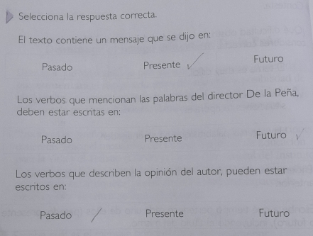 Selecciona la respuesta correcta.
El texto contiene un mensaje que se dijo en:
Pasado Presente Futuro
Los verbos que mencionan las palabras del director De la Peña,
deben estar escritas en:
Pasado Presente Futuro
Los verbos que describen la opinión del autor, pueden estar
escritos en:
Pasado Presente Futuro