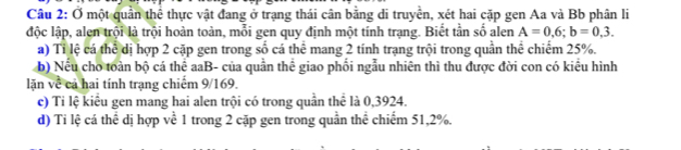 Ở một quần thể thực vật đang ở trạng thái cân bằng di truyền, xét hai cặp gen Aa và Bb phân li 
độc lập, alen trội là trội hoàn toàn, mỗi gen quy định một tính trạng. Biết tần số alen A=0,6; b=0,3. 
a) Tỉ lệ cá thể dị hợp 2 cặp gen trong số cá thể mang 2 tính trạng trội trong quần thể chiếm 25%. 
b) Nếu cho toàn bộ cá thể aaB- của quần thể giao phối ngẫu nhiên thì thu được đời con có kiểu hình 
lặn về cả hai tính trạng chiếm 9/169. 
c) Tỉ lệ kiểu gen mang hai alen trội có trong quần thể là 0,3924. 
d) Ti lệ cá thể dị hợp về 1 trong 2 cặp gen trong quần thể chiếm 51, 2%.