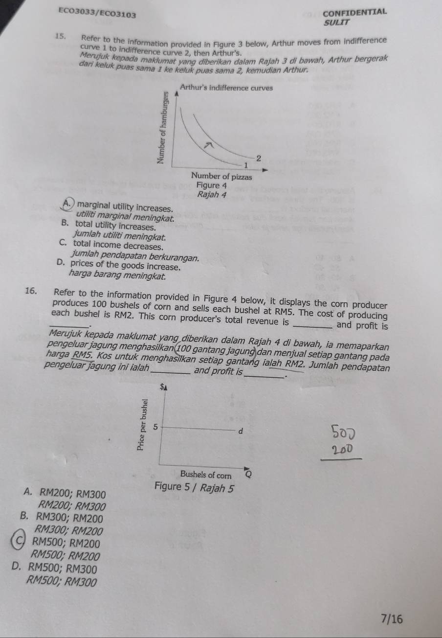 ECO3033/ECO3103
CONFIDENTIAL
SULIT
15. Refer to the information provided in Figure 3 below, Arthur moves from indifference
curve 1 to indifference curve 2, then Arthur's.
Merujuk kepada maklumat yanq diberikan dalam Rajah 3 di bawah, Arthur bergerak
dari keluk puas sama 1 ke keluk puas sama 2, kemudian Arthur.
A. marginal utility increases.
utiliti marginal meningkat.
B. total utility increases.
jumlah utiliti meningkat.
C. total income decreases.
jumlah pendapatan berkurangan.
D. prices of the goods increase.
harga barang meningkat.
16. Refer to the information provided in Figure 4 below, it displays the corn producer
produces 100 bushels of corn and sells each bushel at RM5. The cost of producing
_each bushel is RM2. This corn producer's total revenue is _and profit is
Merujuk kepada maklumat yang diberikan dalam Rajah 4 di bawah, ia memaparkan
pengeluar jagung menghasilkan 100 gantang jagung dan menjual setiap gantang pada
harga RM5. Kos untuk menghasilkan setiap gantang ialah RM2. Jumlah pendapatan
pengeluar jagung ini ialah _and profit is_
Figure 5 / Rajah 5
A. RM200; RM300
RM200; RM300
B. RM300; RM200
RM300; RM200
C. RM500; RM200
RM500; RM200
D. RM500; RM300
RM500; RM300
7/16