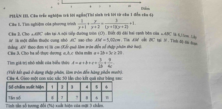 0
7 8 9 9 10 Điểm 
PHÀN III. Câu trắc nghiệm trả lời ngắn(Thí sinh trả lời từ câu 1 đến câu 6) 
Câu 1. Tìm nghiệm của phương trình  1/y+1 + y/y+2 = 3/(y+1)(y+2) +1. 
Câu 2. Cho △ ABC cân tại A nội tiếp đường tròn (O) . Biết độ dài hai cạnh bên của △ ABC là 6, 1 1cm. Lây 
Mô là một điểm thuộc cung nhỏ AC sao cho AM=5,02cm. Tia AM cắt BC tại N. Tính độ dài đoạn 
thẳng AN theo đơn vị là cm (Kết quả làm tròn đến số thập phân thứ hai). 
Câu 3. Cho ba số thực dương a, b, c thỏa mãn a+2b+3c≥ 20. 
Tìm giá trị nhỏ nhất của biểu thức A=a+b+c+ 3/2b + 9/4c . 
(Viết kết quả ở dạng thập phân, làm tròn đến hàng phần mười). 
Câu 4. Gieo một con xúc xắc 50 lần cho kết quả như bảng sau: 
Tính tần số tương đối (%) xuất hiện của mặt 3 chấm.