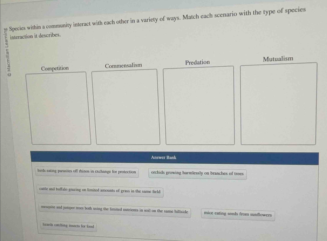 Species within a community interact with each other in a variety of ways. Match each scenario with the type of species
interaction it describes.
Competition Commensalism Predation
Mutualism
Answer Bank
birds eating parasites off rhinos in exchange for protection orchids growing harmlessly on branches of trees
cattle and buffalo grazing on limited amounts of grass in the same field
mesquite and juniper trees both using the limited nutrients in soil on the same hillside mice eating seeds from sunflowers
lizards catching insects for food