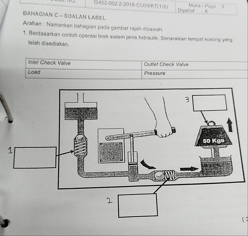 Muka / Page 5 
Drpd/of 6 
BAHAGIAN C - SOALAN LABEL 
Arahan : Namankan bahagian pada gambar rajah dibawah. 
1. Berdasarkan contoh operasi brek sistem jenis hidraulik, Senaraikan tempat kosong yang 
telah disediakan. 
Inlet Check Valve Outlet Check Valve 
Load Pressure 
( 3