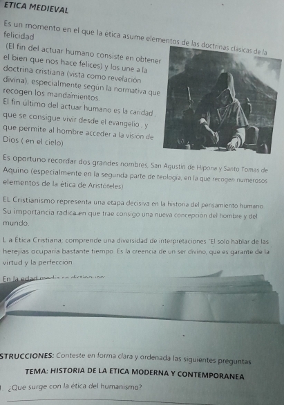 ETICA MEDIEVAL 
felicidad 
Es un momento en el que la ética asume elemento 
(El fin del actuar humano consiste en obtene 
el bien que nos hace felices) y los une a la 
doctrina cristiana (vista como revelación 
divina), especialmente según la normativa qu 
recogen los mandamientos 
El fin último del actuar humano es la caridad, 
que se consigue vivir desde el evangelio , y 
que permite al hombre acceder a la visión de 
Dios ( en el cielo) 
Es oportuno recordar dos grandes nombres, San Agustín de Hipona y Santo Tomas de 
Aquino (especialmente en la segunda parte de teología, en la que recogen numerosos 
elementos de la ética de Aristóteles) 
EL Cristianismo representa una etapa decisiva en la historia del pensamiento humano. 
Su importancía radica en que trae consigo una nueva concepción del hombre y del 
mundo. 
L a Ética Cristiana; comprende una diversidad de interpretaciones "El solo hablar de las 
herejias ocuparía bastante tiempo. Es la creencia de un ser divino, que es garante de la 
virtud y la perfección. 
En la dad modía en diction 
STRuccióNES: Conteste en forma cíara y ordenada las siguientes preguntas 
TEMA: HISTORIA DE LA ETICA MODERNA Y CONTEMPORANEA 
¿Que surge con la ética del humanismo? 
_