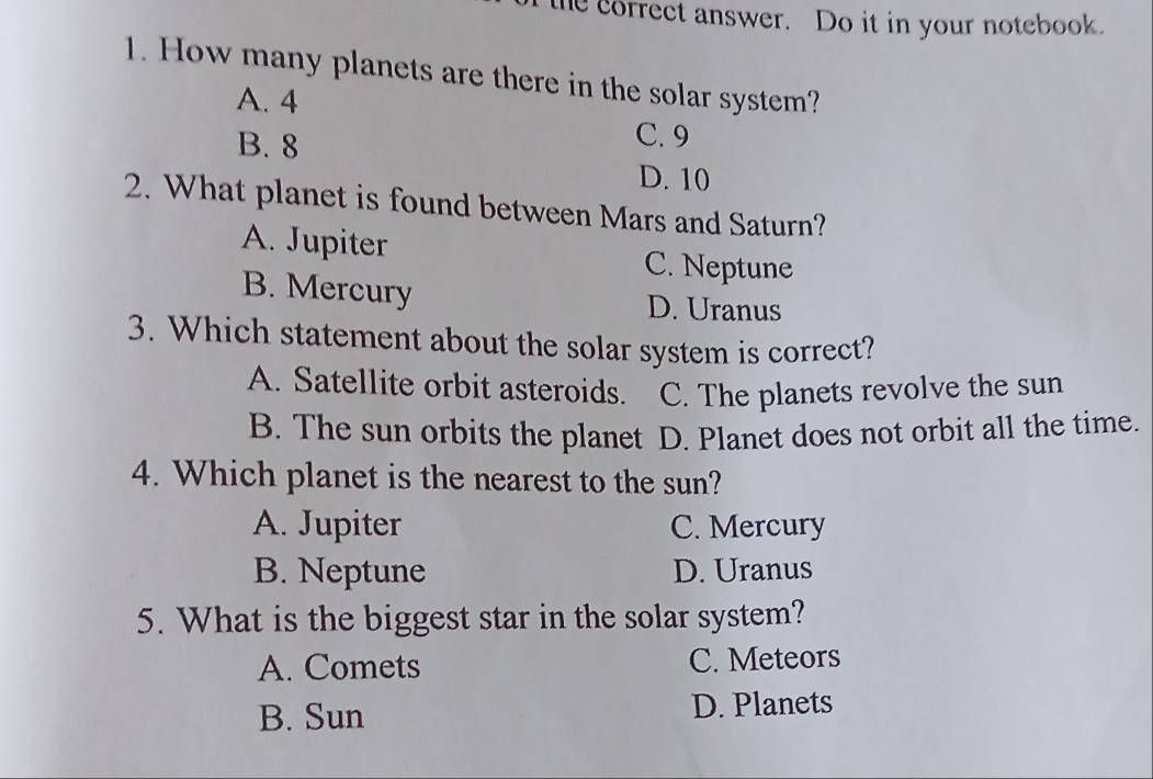 the correct answer. Do it in your notebook.
1. How many planets are there in the solar system?
A. 4
B. 8
C. 9
D. 10
2. What planet is found between Mars and Saturn?
A. Jupiter
C. Neptune
B. Mercury
D. Uranus
3. Which statement about the solar system is correct?
A. Satellite orbit asteroids. C. The planets revolve the sun
B. The sun orbits the planet D. Planet does not orbit all the time.
4. Which planet is the nearest to the sun?
A. Jupiter C. Mercury
B. Neptune D. Uranus
5. What is the biggest star in the solar system?
A. Comets C. Meteors
B. Sun D. Planets