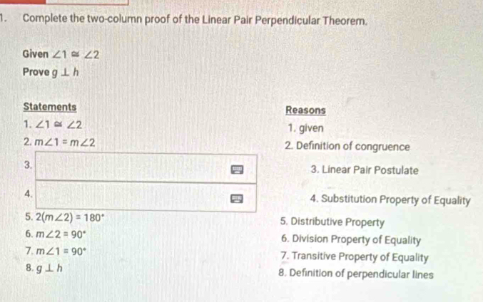 Complete the two-column proof of the Linear Pair Perpendicular Theorem. 
Given ∠ 1≌ ∠ 2
Prove g⊥ h
Statements Reasons 
1. ∠ 1≌ ∠ 2 1. given 
2. m∠ 1=m∠ 2 2. Definition of congruence 
3. 3. Linear Pair Postulate 
4. 4. Substitution Property of Equality 
5. 2(m∠ 2)=180° 5. Distributive Property 
6. m∠ 2=90° 6. Division Property of Equality 
7. m∠ 1=90° 7. Transitive Property of Equality 
8. g⊥ h
8. Definition of perpendicular lines