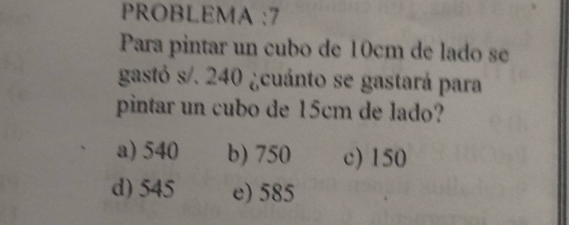 PROBLEMA :7
Para pintar un cubo de 10cm de lado se
gastó s/. 240 ¿cuánto se gastará para
pintar un cubo de 15cm de lado?
a) 540
b) 750 c) 150
d) 545
e) 585