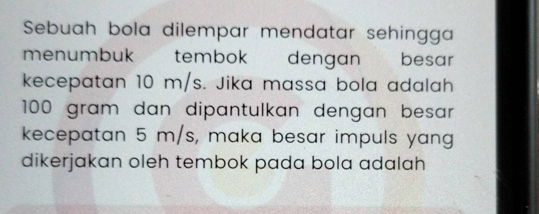 Sebuah bola dilempar mendatar sehingga 
menumbuk tembok dengan besar 
kecepatan 10 m/s. Jika massa bola adalah
100 gram dan dipantulkan dengan besar 
kecepatan 5 m/s, maka besar impuls yang 
dikerjakan oleh tembok pada bola adalah .