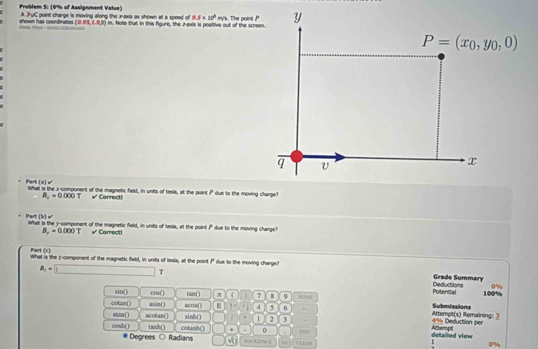 Problem 5: (6% of Assignment Value) 
A 3-μC point charge is moving along the x-axis as shown at a speed of 9.5* 10^6m/s. The point P Y
shown has coordinates (0.95,1.9,0) m. Note that in this figure, the 2 -axis is positive out of the screen. 
ca Maa c
P=(x_0,y_0,0)
e 
q V 
x 
Part (a)> 
What is the x -component of the magnetic field, in units of tesla, at the point P due to the moving charge?
B_x=0.000T Correcti 
Part (b)√ 
What is the y -component of the magnetic field, in units of tesia, at the point P due to the moving charge?
B_y=0.000T √ Correct! 
Part (c) 
What is the z -component of the magnetic field, in units of tesla, at the point P due to the moving charge? 
Grade Summary
B_z=□ Deductions 0%
Potential 
sin() cos() fan() π  7 8 9 HM 100% 
Submissions 
cotan() asin() acos() E 1 4 5 6 Attempt(s) Remaining: 3 
atan() acotan() sinh() 1 2 3
4% Deduction per 
cosh() tanh() cotanh() + 0 END 
Attempt 
detailed view 
Degrees Radians BACKDIACE ULEAR 
1
0%