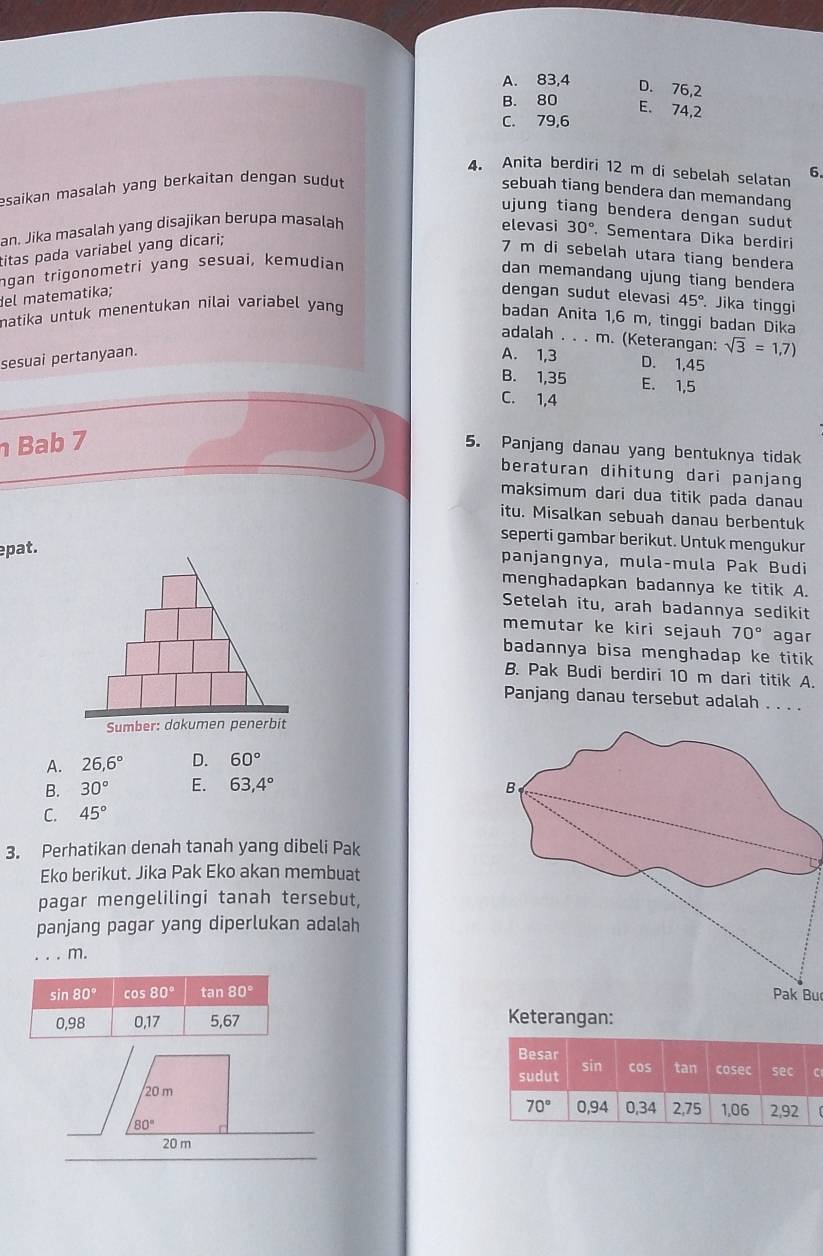 A. 83,4
D. 76,2
B. 80
E. 74,2
C. 79,6
4. Anita berdiri 12 m di sebelah selatan 6.
esaikan masalah yang berkaitan dengan sudut 
sebuah tiang bendera dan memandang
ujung tiang bendera dengan sudut
an. Jika masalah yang disajikan berupa masalah elevasi 30°. Sementara Dika berdiri
titas pada variabel yang dicari;
7 m di sebelah utara tiang bendera
ngan trigonometri yang sesuai, kemudian
dan memandang ujung tiang bendera
del matematika; dengan sudut elevasi 45°. Jika tinggi
natika untuk menentukan nilai variabel yang
badan Anita 1,6 m, tinggi badan Dika
adalah . . . m. (Keterangan: sqrt(3)=1,7)
sesuai pertanyaan. A. 1,3 D. 1,45
B. 1,35 E. 1,5
C. 1,4
Bab 7
5. Panjang danau yang bentuknya tidak
beraturan dihitung dari panjang
maksimum dari dua titik pada danau
itu. Misalkan sebuah danau berbentuk
seperti gambar berikut. Untuk mengukur
pat.
panjangnya, mula-mula Pak Budi
menghadapkan badannya ke titik A.
Setelah itu, arah badannya sedikit
memutar ke kiri sejauh 70° agar
badannya bisa menghadap ke titik
B. Pak Budi berdiri 10 m dari titik A.
Panjang danau tersebut adalah . . . .
Sumber: dokumen penerbit
A. 26,6° D. 60°
B. 30° E. 63,4°
C. 45°
3. Perhatikan denah tanah yang dibeli Pak
Eko berikut. Jika Pak Eko akan membuat
pagar mengelilingi tanah tersebut,
panjang pagar yang diperlukan adalah
_m.
Pak Bu
Keterangan:
Besar
sudut sin cos tan cosec sec C
0,94 0,34 2,75 1,06 2,92
70°