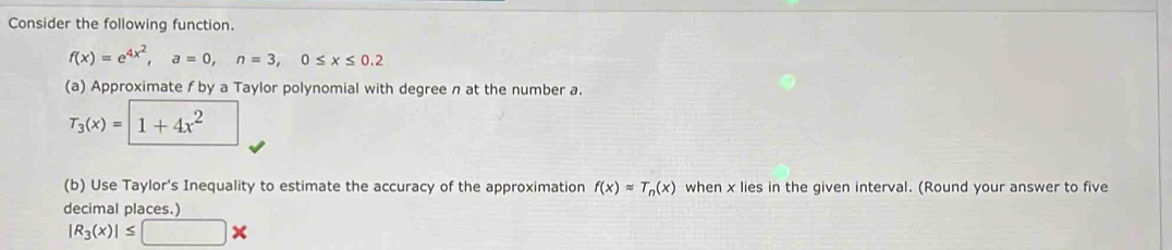 Consider the following function.
f(x)=e^(4x^2), a=0, n=3, 0≤ x≤ 0.2
(a) Approximate f by a Taylor polynomial with degree n at the number a.
T_3(x)=1+4x^2
(b) Use Taylor's Inequality to estimate the accuracy of the approximation f(x)approx T_n(x) when x lies in the given interval. (Round your answer to five 
decimal places.)
|R_3(x)|≤ □ *