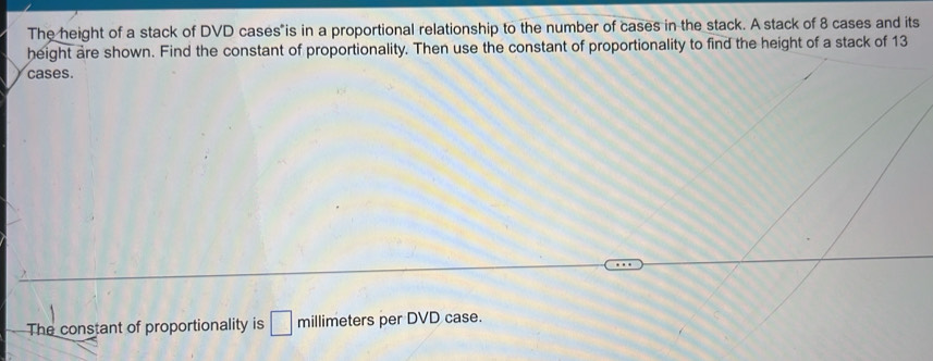 The height of a stack of DVD cases is in a proportional relationship to the number of cases in the stack. A stack of 8 cases and its 
height are shown. Find the constant of proportionality. Then use the constant of proportionality to find the height of a stack of 13
cases. 
The constant of proportionality is □ millimeters per DVD case.