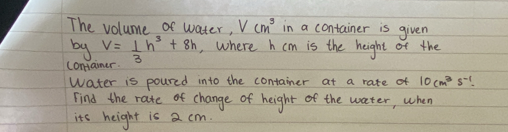 The volume of water, Vcm^3 in a container is given 
by V= 1/3 h^3+8h ,, where h cm is the height of the 
comai 
water is poured into the container at a rate of 10cm^3s^(-1). 
Find the rate of change of height of the water, when 
its height is a cm.