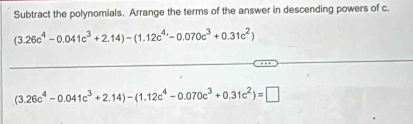 Subtract the polynomials. Arrange the terms of the answer in descending powers of c.
(3.26c^4-0.041c^3+2.14)-(1.12c^4-0.070c^3+0.31c^2)
(3.26c^4-0.041c^3+2.14)-(1.12c^4-0.070c^3+0.31c^2)=□