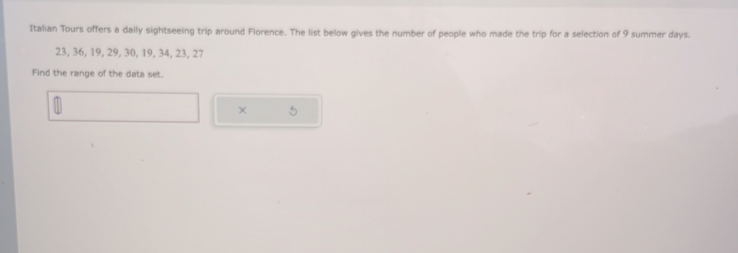 Italian Tours offers a daily sightseeing trip around Florence. The list below gives the number of people who made the trip for a selection of 9 summer days.
23, 36, 19, 29, 30, 19, 34, 23, 27
Find the range of the data set. 
×