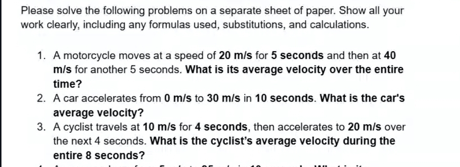 Please solve the following problems on a separate sheet of paper. Show all your 
work clearly, including any formulas used, substitutions, and calculations. 
1. A motorcycle moves at a speed of 20 m/s for 5 seconds and then at 40
m/s for another 5 seconds. What is its average velocity over the entire 
time? 
2. A car accelerates from 0 m/s to 30 m/s in 10 seconds. What is the car's 
average velocity? 
3. A cyclist travels at 10 m/s for 4 seconds, then accelerates to 20 m/s over 
the next 4 seconds. What is the cyclist's average velocity during the 
entire 8 seconds?