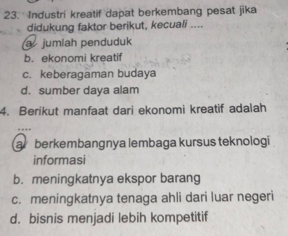 Industri kreatif dapat berkembang pesat jika
didukung faktor berikut, kecuali ....
a jumlah penduduk
b. ekonomi kreatif
c. keberagaman budaya
d. sumber daya alam
4. Berikut manfaat dari ekonomi kreatif adalah
a berkembangnya lembaga kursus teknologi
informasi
b. meningkatnya ekspor barang
c. meningkatnya tenaga ahli dari luar negeri
d. bisnis menjadi lebih kompetitif