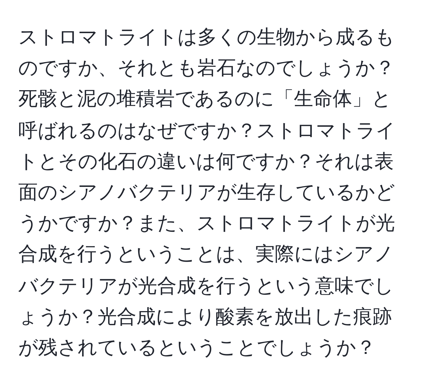 ストロマトライトは多くの生物から成るものですか、それとも岩石なのでしょうか？死骸と泥の堆積岩であるのに「生命体」と呼ばれるのはなぜですか？ストロマトライトとその化石の違いは何ですか？それは表面のシアノバクテリアが生存しているかどうかですか？また、ストロマトライトが光合成を行うということは、実際にはシアノバクテリアが光合成を行うという意味でしょうか？光合成により酸素を放出した痕跡が残されているということでしょうか？