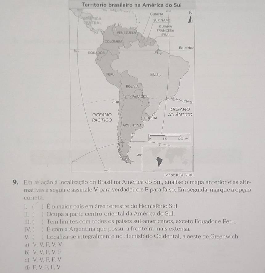 Território brasileiro na América do Sul
9. Em relação à loa anterior e as afir-
mativas a seguida, marque a opção
correta.
1. ) É o maior pais em área terrestre do Hemisfério Sul.
II. ( ) Ocupa a parte centro-oriental da América do Sul.
III. ( ) Tem limites com todos os países sul-americanos, exceto Equador e Peru.
IV. ( ) É com a Argentina que possui a fronteira mais extensa.
V.  ) Localiza-se integralmente no Hemisfério Ocidental, a oeste de Greenwich.
a) V, V, F, V, V
b) V, V, F, V, F
c) V, V, F, F, V
d) F, V, F, F, V